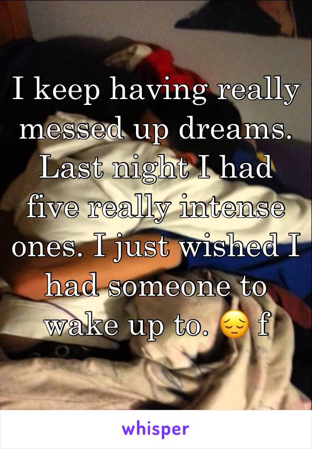 I keep having really messed up dreams. Last night I had five really intense ones. I just wished I had someone to wake up to. 😔 f