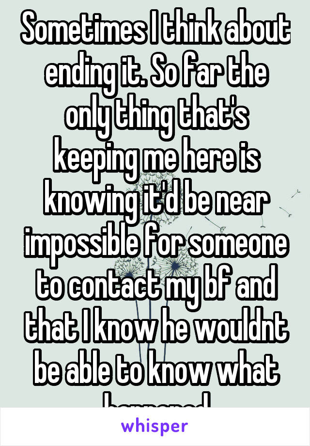 Sometimes I think about ending it. So far the only thing that's keeping me here is knowing it'd be near impossible for someone to contact my bf and that I know he wouldnt be able to know what happened