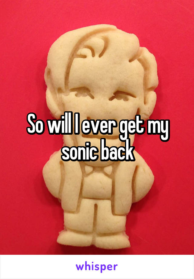 So will I ever get my sonic back