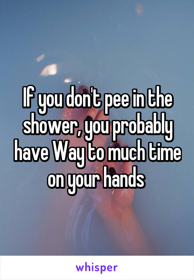 If you don't pee in the shower, you probably have Way to much time on your hands 