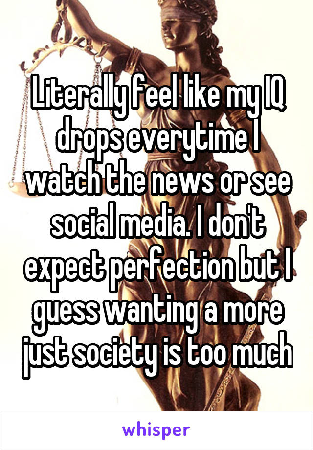 Literally feel like my IQ drops everytime I watch the news or see social media. I don't expect perfection but I guess wanting a more just society is too much