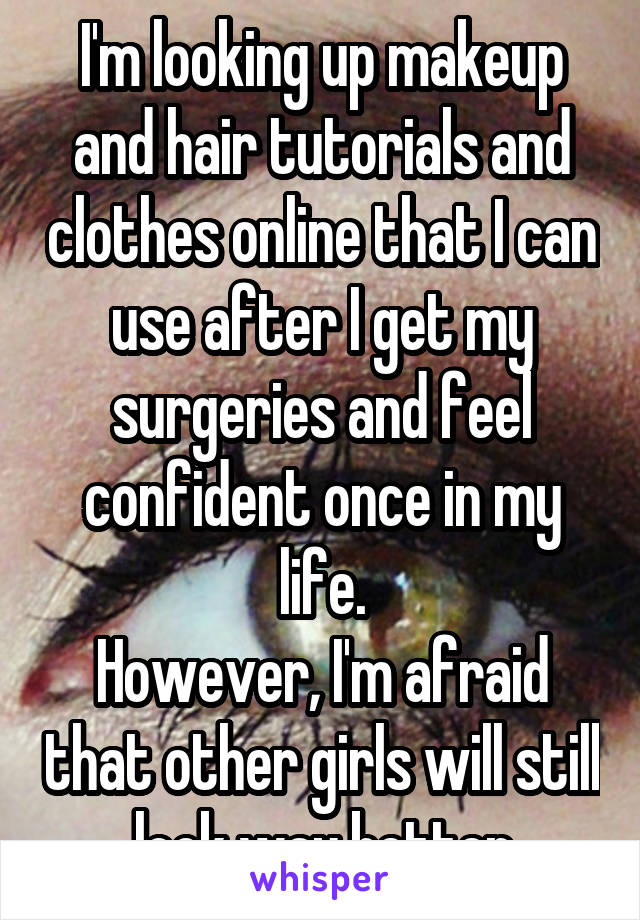 I'm looking up makeup and hair tutorials and clothes online that I can use after I get my surgeries and feel confident once in my life.
However, I'm afraid that other girls will still look way better