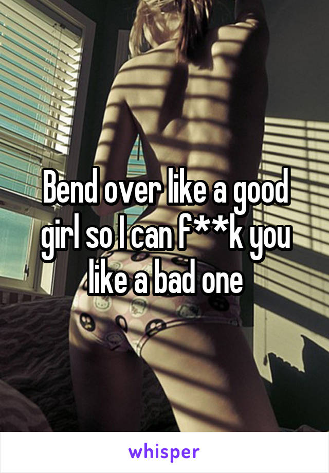 Bend over like a good girl so I can f**k you like a bad one