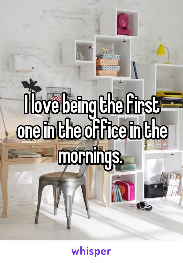 I love being the first one in the office in the mornings. 