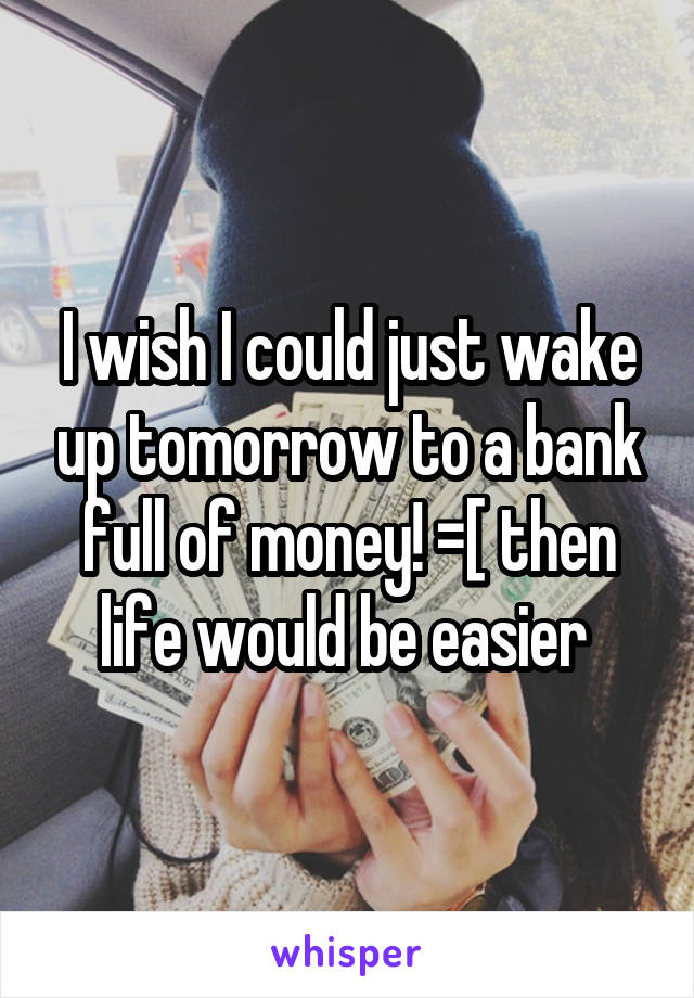 I wish I could just wake up tomorrow to a bank full of money! =[ then life would be easier 