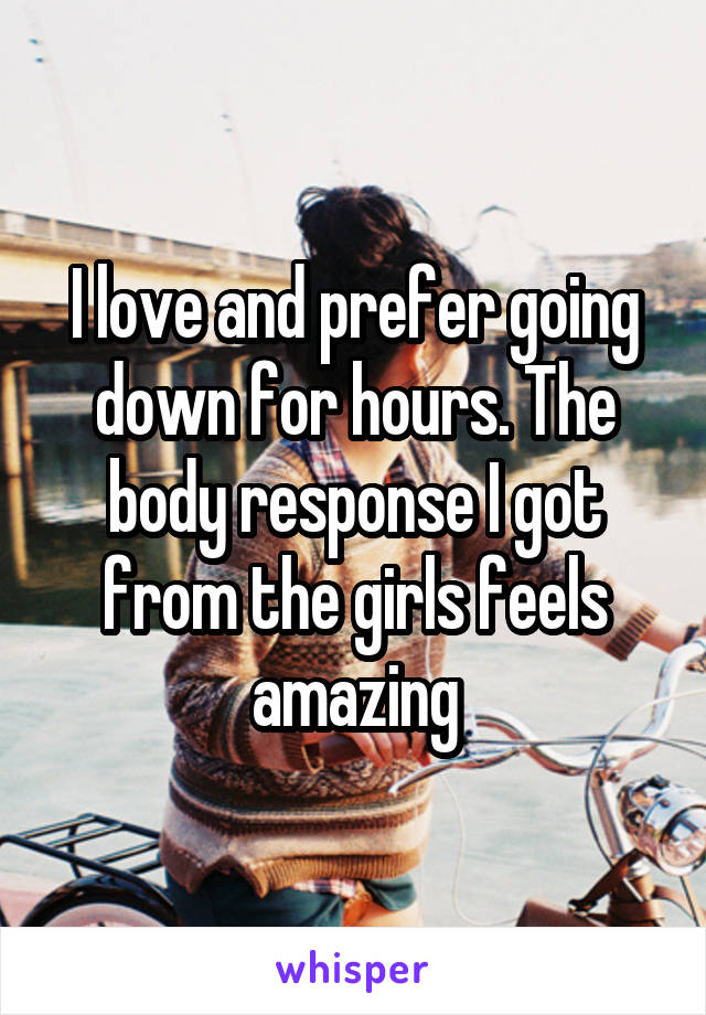 I love and prefer going down for hours. The body response I got from the girls feels amazing