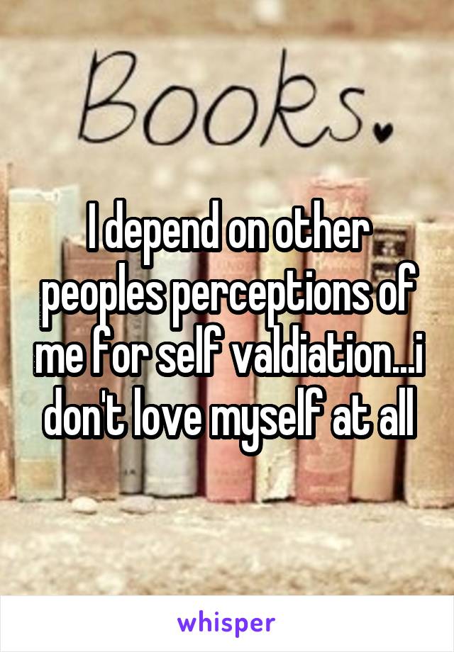 I depend on other peoples perceptions of me for self valdiation...i don't love myself at all