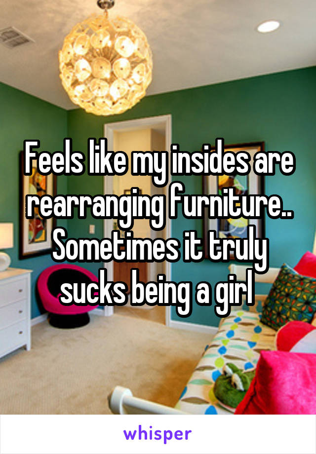 Feels like my insides are rearranging furniture.. Sometimes it truly sucks being a girl 