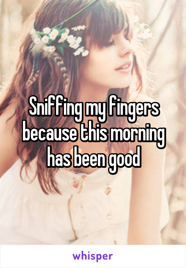 Sniffing my fingers because this morning has been good