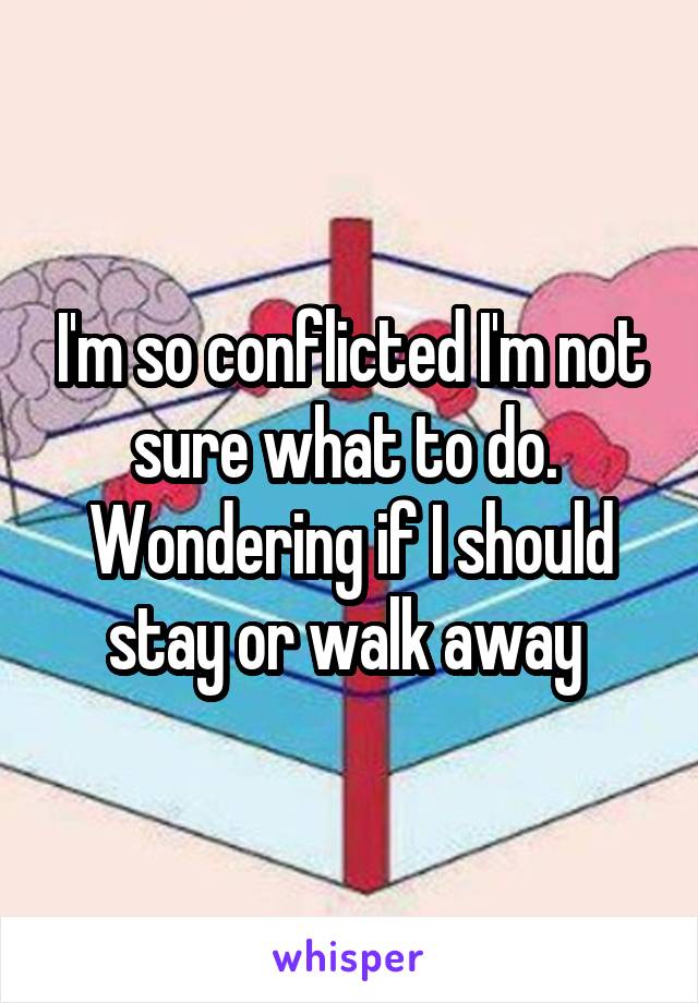 I'm so conflicted I'm not sure what to do.  Wondering if I should stay or walk away 