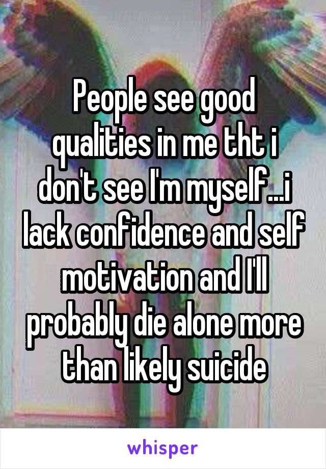 People see good qualities in me tht i don't see I'm myself...i lack confidence and self motivation and I'll probably die alone more than likely suicide