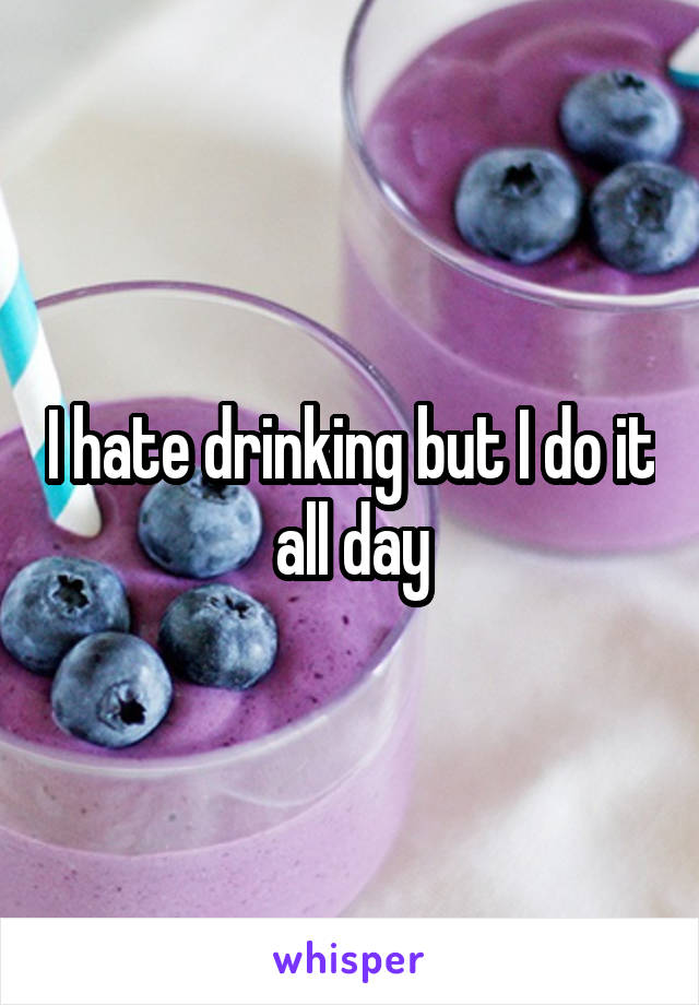 I hate drinking but I do it all day