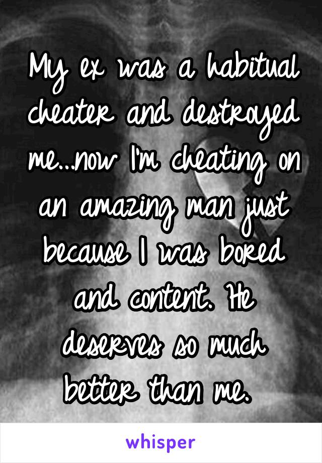 My ex was a habitual cheater and destroyed me...now I'm cheating on an amazing man just because I was bored and content. He deserves so much better than me. 