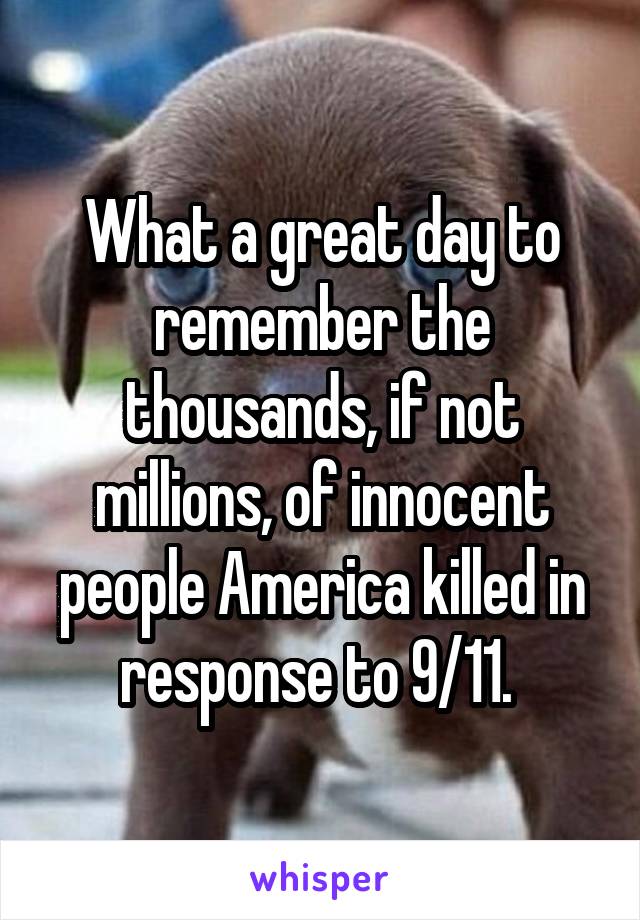 What a great day to remember the thousands, if not millions, of innocent people America killed in response to 9/11. 