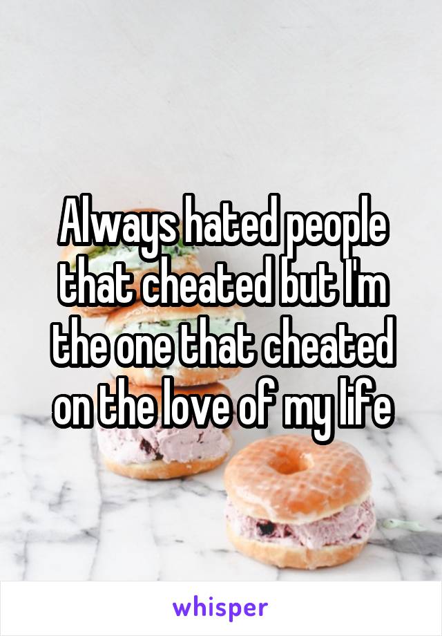 Always hated people that cheated but I'm the one that cheated on the love of my life