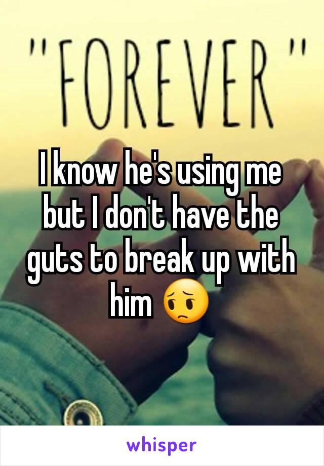 I know he's using me but I don't have the guts to break up with him 😔