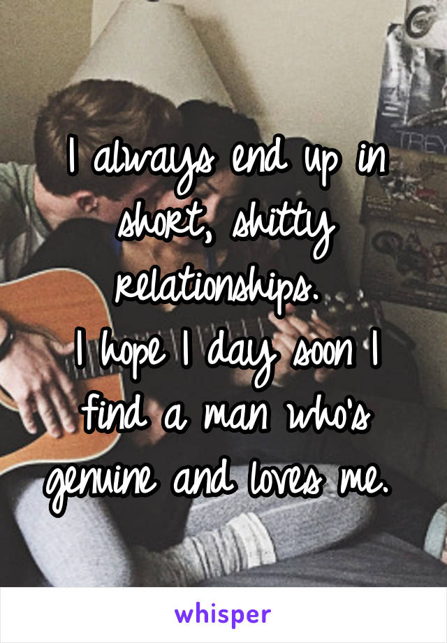 I always end up in short, shitty relationships. 
I hope I day soon I find a man who's genuine and loves me. 