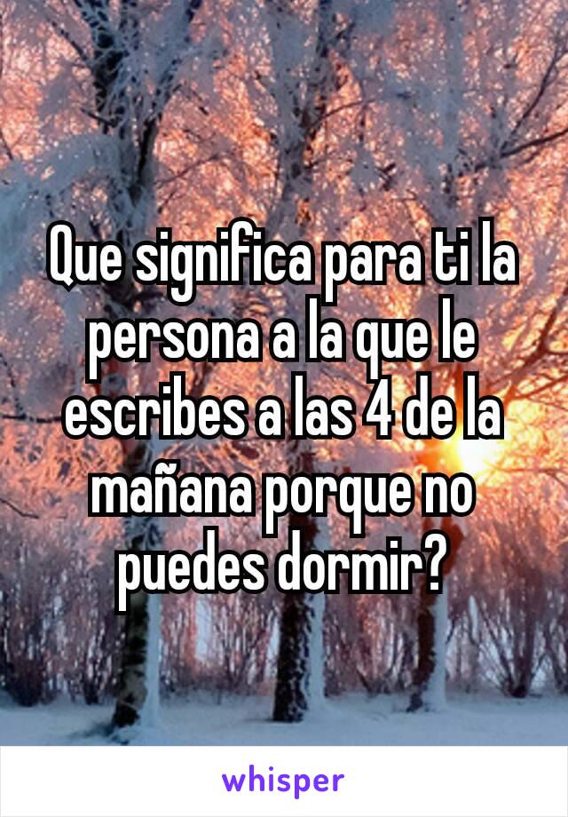 Que significa para ti la persona a la que le escribes a las 4 de la mañana porque no puedes dormir?