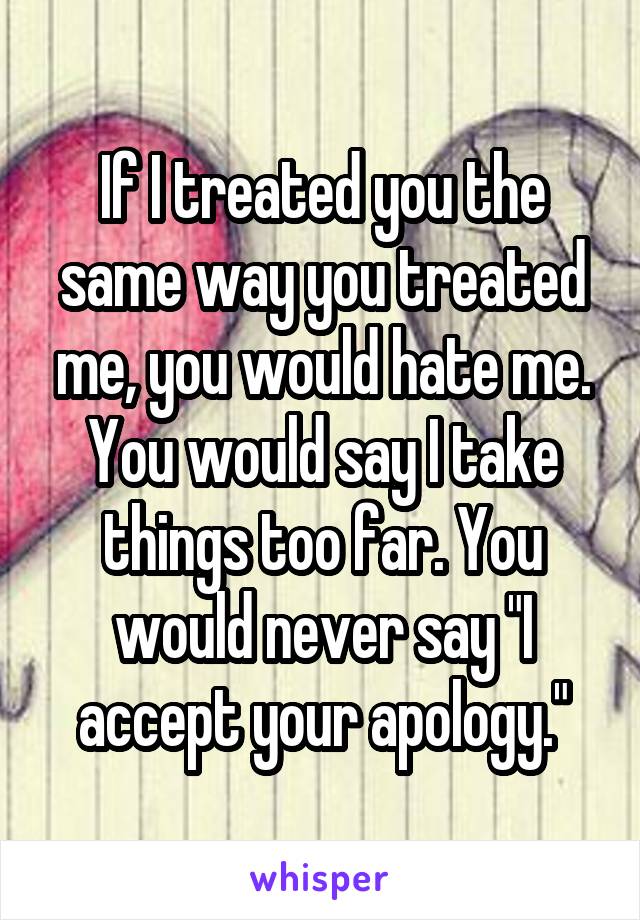 If I treated you the same way you treated me, you would hate me. You would say I take things too far. You would never say "I accept your apology."