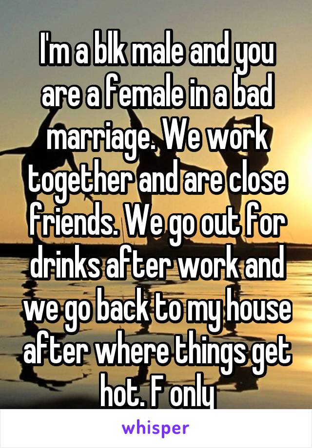 I'm a blk male and you are a female in a bad marriage. We work together and are close friends. We go out for drinks after work and we go back to my house after where things get hot. F only