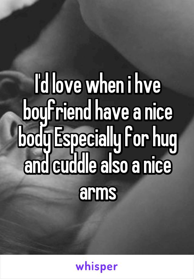 I'd love when i hve boyfriend have a nice body Especially for hug and cuddle also a nice arms