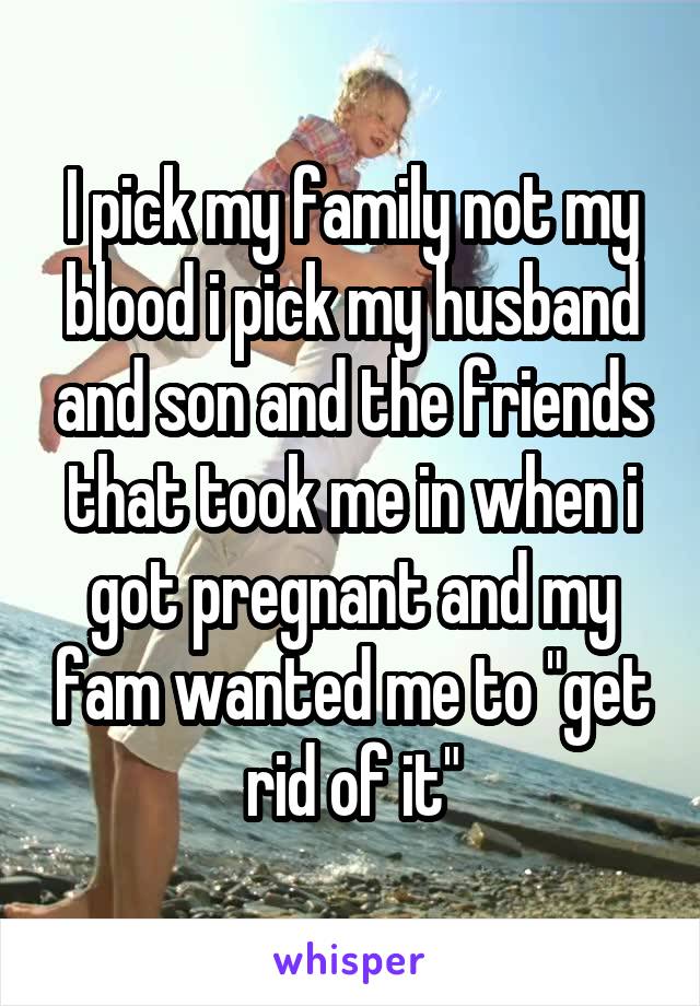 I pick my family not my blood i pick my husband and son and the friends that took me in when i got pregnant and my fam wanted me to "get rid of it"