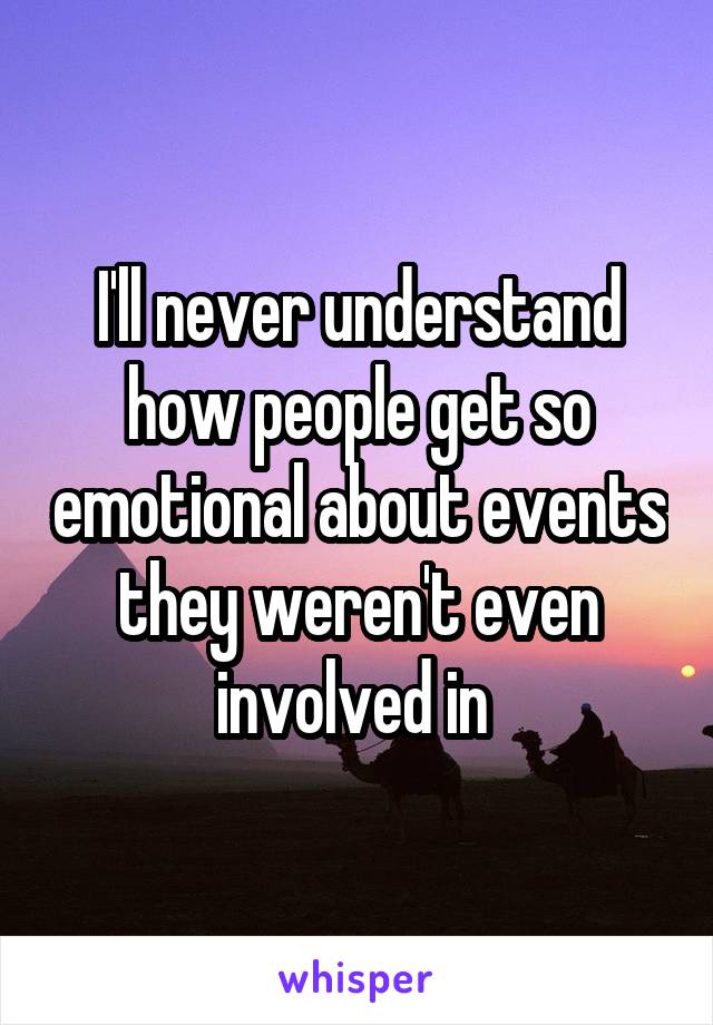 I'll never understand how people get so emotional about events they weren't even involved in 