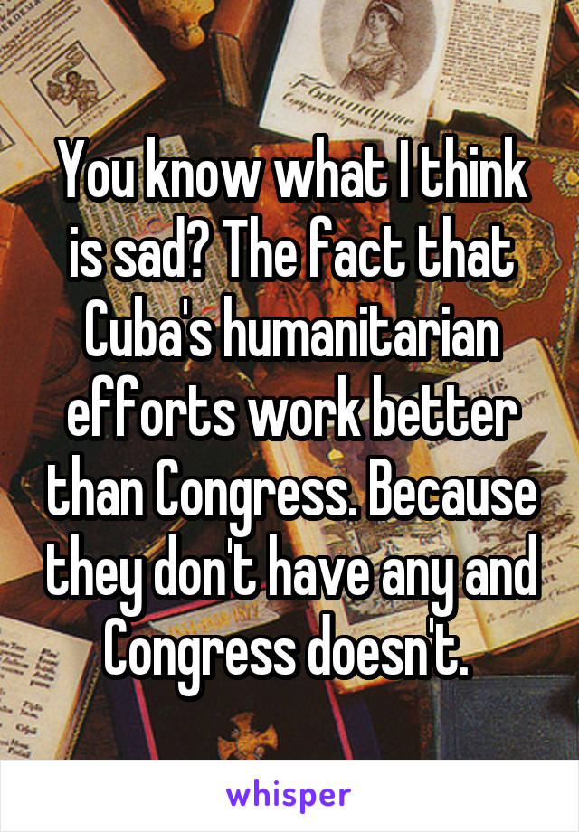 You know what I think is sad? The fact that Cuba's humanitarian efforts work better than Congress. Because they don't have any and Congress doesn't. 