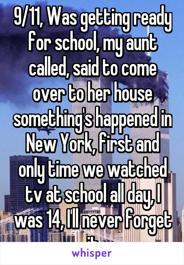 9/11, Was getting ready for school, my aunt called, said to come over to her house something's happened in New York, first and only time we watched tv at school all day, I was 14, I'll never forget it