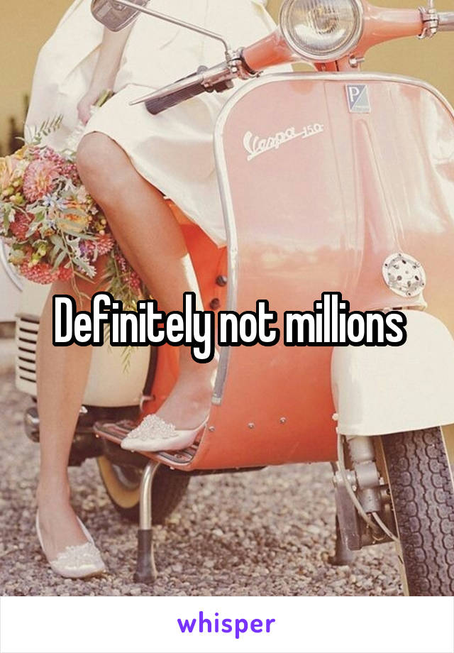 Definitely not millions