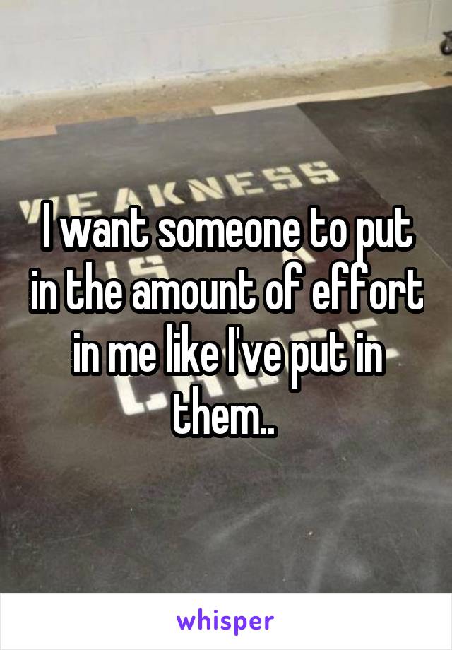 I want someone to put in the amount of effort in me like I've put in them.. 