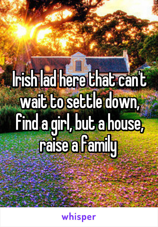 Irish lad here that can't wait to settle down, find a girl, but a house, raise a family 