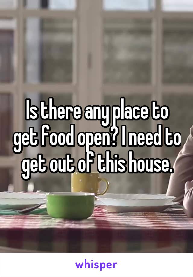 Is there any place to get food open? I need to get out of this house.