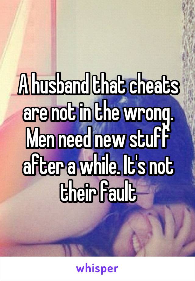 A husband that cheats are not in the wrong. Men need new stuff after a while. It's not their fault