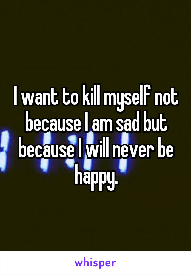 I want to kill myself not because I am sad but because I will never be happy.