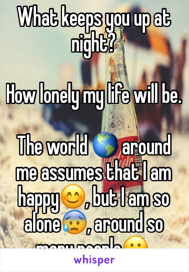 What keeps you up at night?

How lonely my life will be. 

The world 🌎 around me assumes that I am happy😊, but I am so alone😰, around so many people😬.