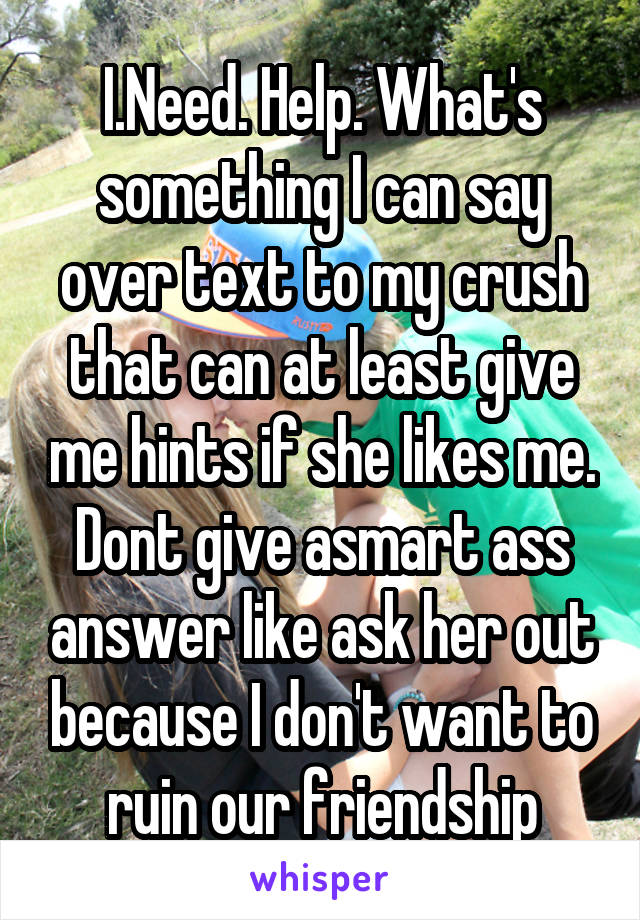 I.Need. Help. What's something I can say over text to my crush that can at least give me hints if she likes me. Dont give asmart ass answer like ask her out because I don't want to ruin our friendship