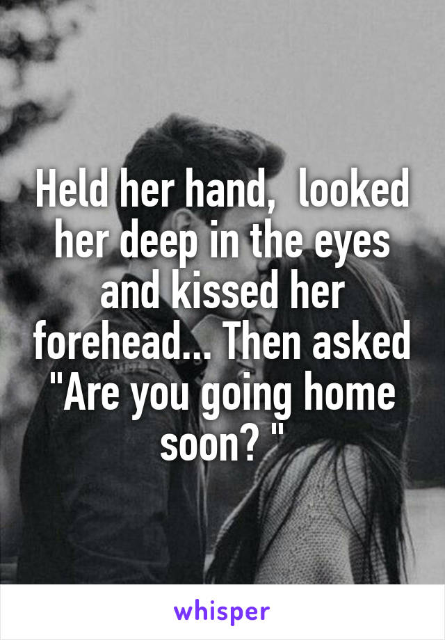 Held her hand,  looked her deep in the eyes and kissed her forehead... Then asked "Are you going home soon? "