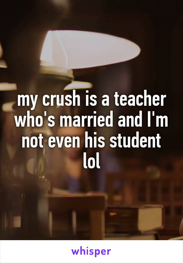 my crush is a teacher who's married and I'm not even his student lol