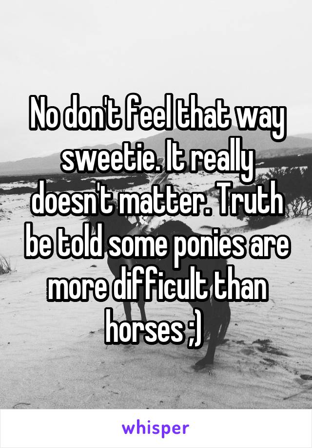 No don't feel that way sweetie. It really doesn't matter. Truth be told some ponies are more difficult than horses ;) 