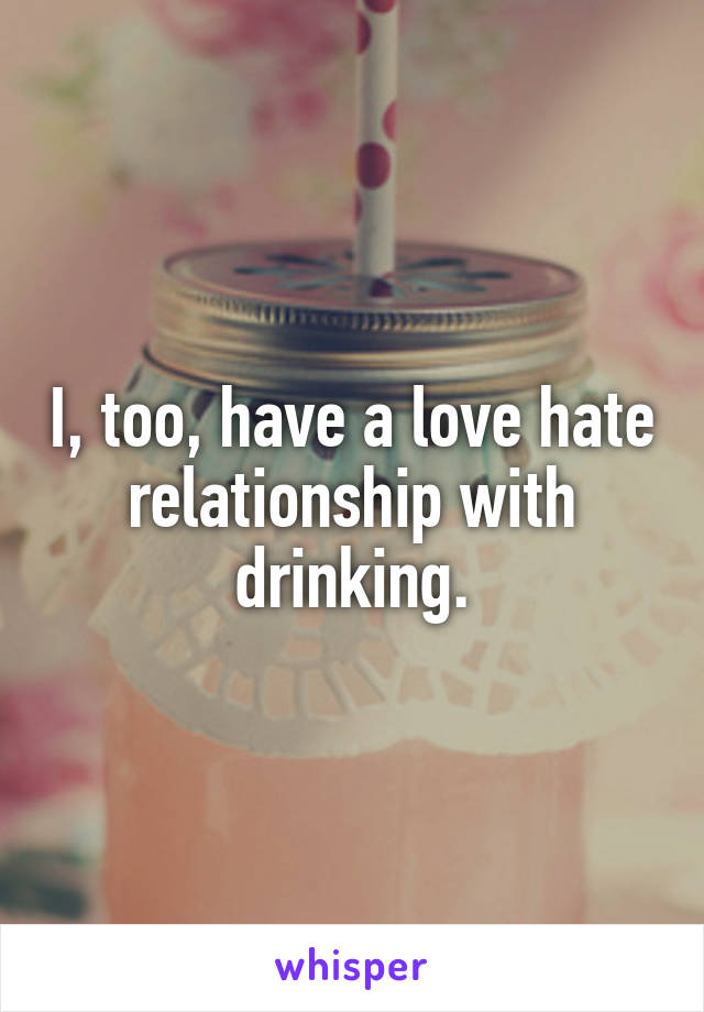 I, too, have a love hate relationship with drinking.