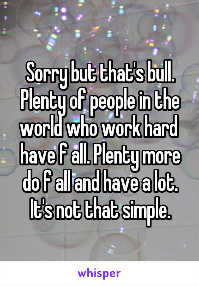 Sorry but that's bull. Plenty of people in the world who work hard  have f all. Plenty more do f all and have a lot. It's not that simple.