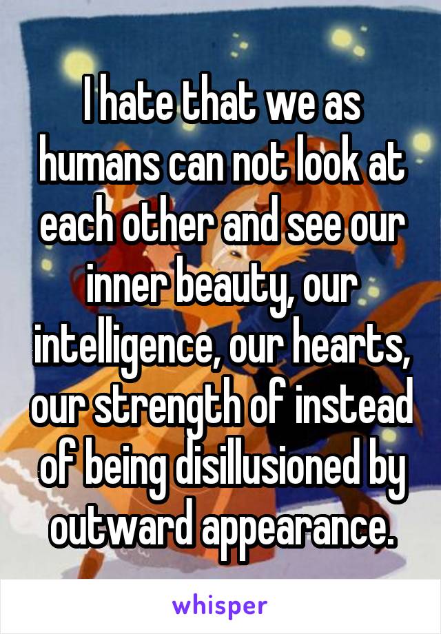 I hate that we as humans can not look at each other and see our inner beauty, our intelligence, our hearts, our strength of instead of being disillusioned by outward appearance.