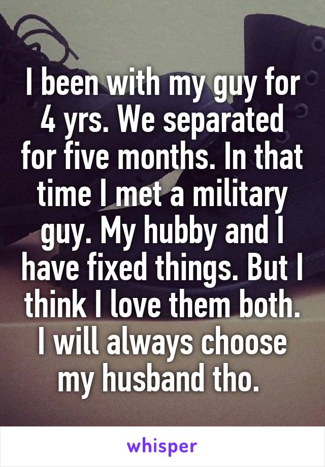 I been with my guy for 4 yrs. We separated for five months. In that time I met a military guy. My hubby and I have fixed things. But I think I love them both. I will always choose my husband tho. 