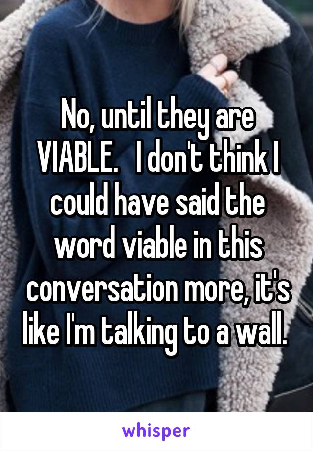 No, until they are VIABLE.   I don't think I could have said the word viable in this conversation more, it's like I'm talking to a wall. 