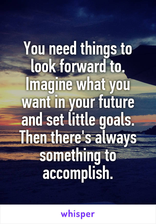 You need things to look forward to. Imagine what you want in your future and set little goals. Then there's always something to accomplish.