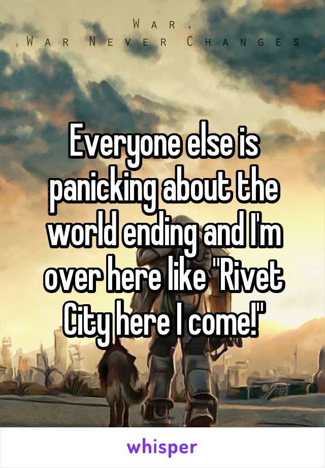 Everyone else is panicking about the world ending and I'm over here like "Rivet City here I come!"