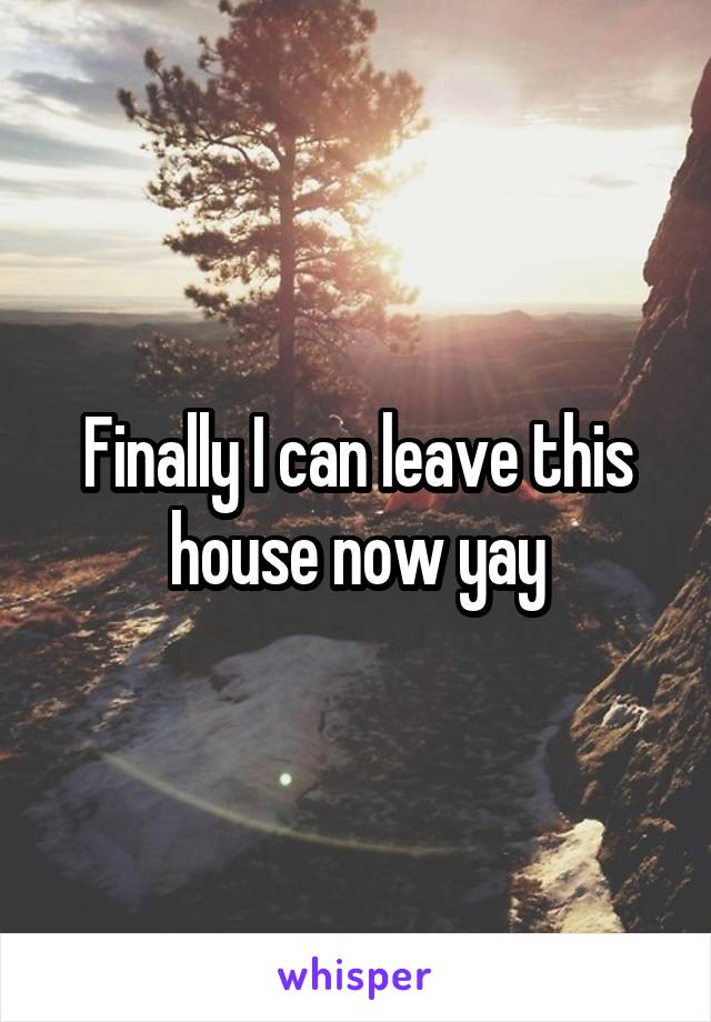 Finally I can leave this house now yay