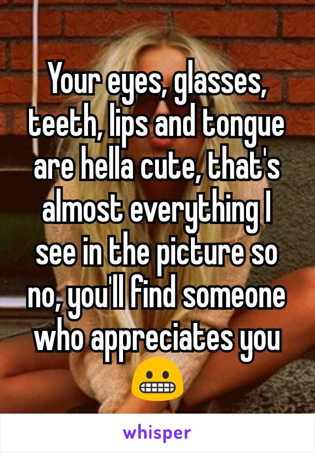 Your eyes, glasses, teeth, lips and tongue are hella cute, that's almost everything I see in the picture so no, you'll find someone who appreciates you😬