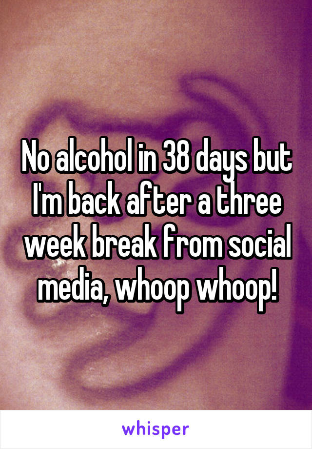 No alcohol in 38 days but I'm back after a three week break from social media, whoop whoop!